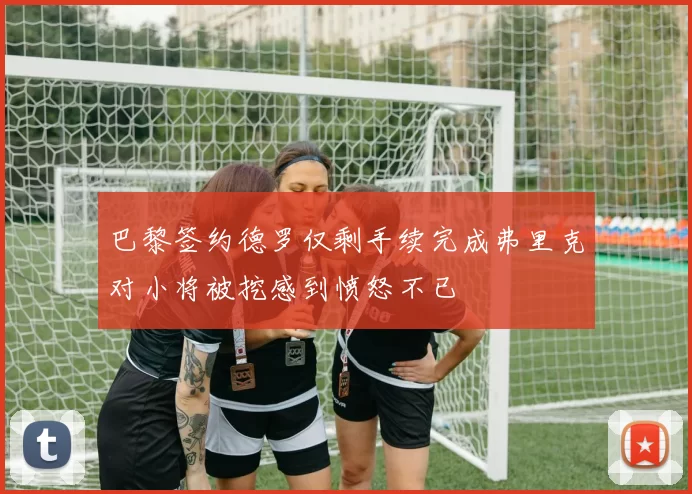 巴黎签约德罗仅剩手续完成弗里克对小将被挖感到愤怒不已