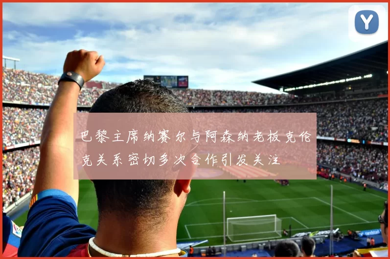 巴黎主席纳赛尔与阿森纳老板克伦克关系密切多次合作引发关注