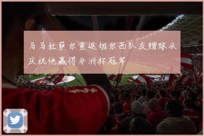马马杜萨尔重返切尔西队友赠球衣庆祝他赢得非洲杯冠军