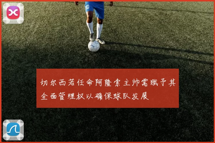 切尔西若任命阿隆索主帅需赋予其全面管理权以确保球队发展