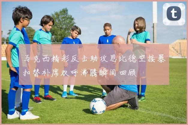 马克西精彩反击助攻恩比德空接暴扣替补席欢呼沸腾瞬间回顾
