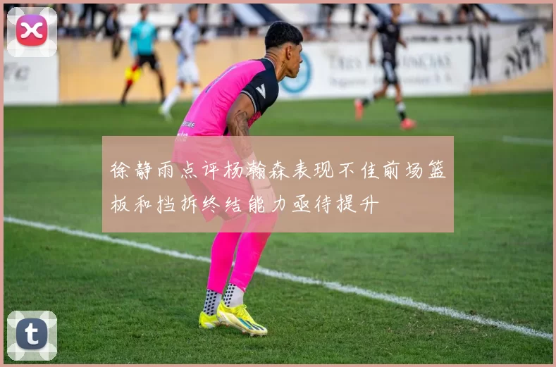 徐静雨点评杨瀚森表现不佳前场篮板和挡拆终结能力亟待提升