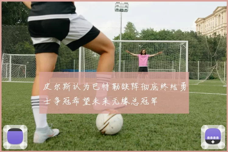 皮尔斯认为巴特勒缺阵彻底终结勇士争冠希望未来无缘总冠军